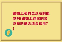 路摊上买的灵芝石斛能吃吗(路摊上购买的灵芝石斛是否适合食用？)