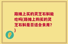 路摊上买的灵芝石斛能吃吗(路摊上购买的灵芝石斛是否适合食用？)