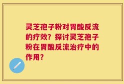 灵芝孢子粉对胃酸反流的疗效？探讨灵芝孢子粉在胃酸反流治疗中的作用？