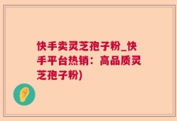 快手卖灵芝孢子粉_快手平台热销：高品质灵芝孢子粉)