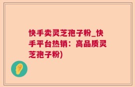 快手卖灵芝孢子粉_快手平台热销：高品质灵芝孢子粉)