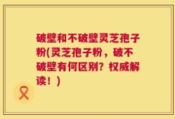 破壁和不破壁灵芝孢子粉(灵芝孢子粉，破不破壁有何区别？权威解读！)