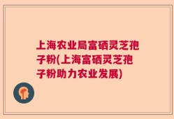 上海农业局富硒灵芝孢子粉(上海富硒灵芝孢子粉助力农业发展)