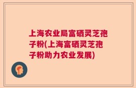 上海农业局富硒灵芝孢子粉(上海富硒灵芝孢子粉助力农业发展)