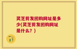 灵芝剪发团购网址是多少(灵芝剪发团购网址是什么？)