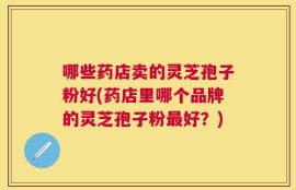 哪些药店卖的灵芝孢子粉好(药店里哪个品牌的灵芝孢子粉最好？)