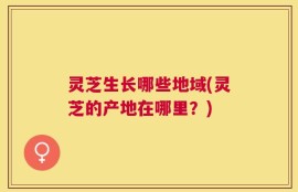 灵芝生长哪些地域(灵芝的产地在哪里？)
