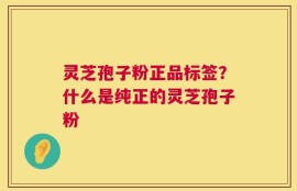 灵芝孢子粉正品标签？什么是纯正的灵芝孢子粉