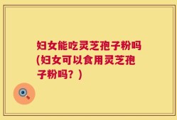 妇女能吃灵芝孢子粉吗(妇女可以食用灵芝孢子粉吗？)