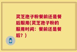 灵芝孢子粉餐前还是餐后服用(灵芝孢子粉的服用时间：餐前还是餐后？)