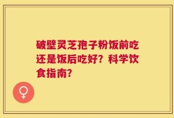 破壁灵芝孢子粉饭前吃还是饭后吃好？科学饮食指南？