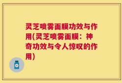 灵芝喷雾面膜功效与作用(灵芝喷雾面膜：神奇功效与令人惊叹的作用)