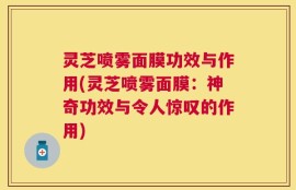 灵芝喷雾面膜功效与作用(灵芝喷雾面膜：神奇功效与令人惊叹的作用)