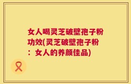 女人喝灵芝破壁孢子粉功效(灵芝破壁孢子粉：女人的养颜佳品)