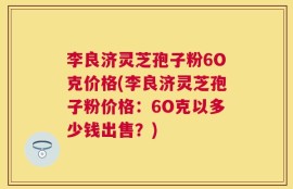 李良济灵芝孢子粉6O克价格(李良济灵芝孢子粉价格：6O克以多少钱出售？)