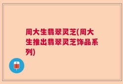 周大生翡翠灵芝(周大生推出翡翠灵芝饰品系列)