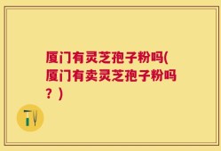 厦门有灵芝孢子粉吗(厦门有卖灵芝孢子粉吗？)