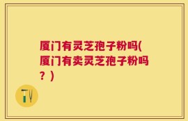 厦门有灵芝孢子粉吗(厦门有卖灵芝孢子粉吗？)