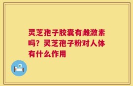 灵芝孢子胶囊有雌激素吗？灵芝孢子粉对人体有什么作用