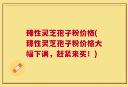 臻性灵芝孢子粉价格(臻性灵芝孢子粉价格大幅下调，赶紧来买！)