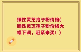 臻性灵芝孢子粉价格(臻性灵芝孢子粉价格大幅下调，赶紧来买！)