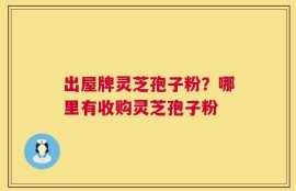 出屋牌灵芝孢子粉？哪里有收购灵芝孢子粉
