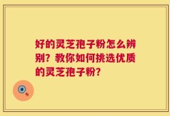 好的灵芝孢子粉怎么辨别？教你如何挑选优质的灵芝孢子粉？
