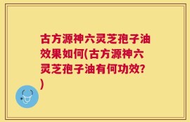 古方源神六灵芝孢子油效果如何(古方源神六灵芝孢子油有何功效？)