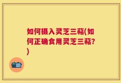 如何摄入灵芝三萜(如何正确食用灵芝三萜？)