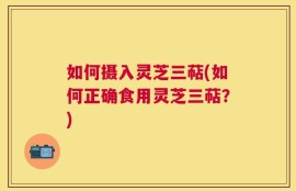 如何摄入灵芝三萜(如何正确食用灵芝三萜？)