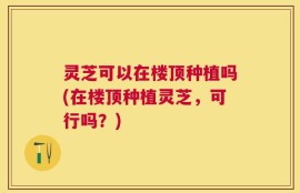 灵芝可以在楼顶种植吗(在楼顶种植灵芝，可行吗？)