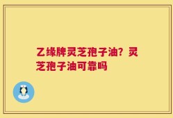 乙缘牌灵芝孢子油？灵芝孢子油可靠吗