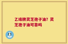 乙缘牌灵芝孢子油？灵芝孢子油可靠吗