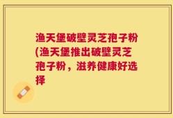 渔天堡破壁灵芝孢子粉(渔天堡推出破壁灵芝孢子粉，滋养健康好选择