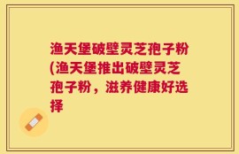 渔天堡破壁灵芝孢子粉(渔天堡推出破壁灵芝孢子粉，滋养健康好选择
