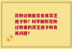 花粉边敏能否食用灵芝孢子粉？科学解析花粉过敏者的灵芝孢子粉食用问题？