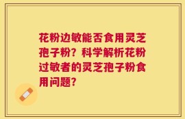 花粉边敏能否食用灵芝孢子粉？科学解析花粉过敏者的灵芝孢子粉食用问题？