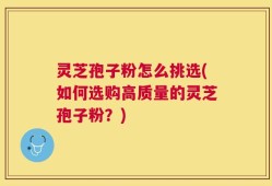 灵芝孢子粉怎么挑选(如何选购高质量的灵芝孢子粉？)