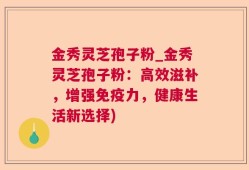 金秀灵芝孢子粉_金秀灵芝孢子粉：高效滋补，增强免疫力，健康生活新选择)