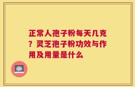 正常人孢子粉每天几克？灵芝孢子粉功效与作用及用量是什么