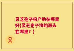 灵芝孢子粉产地在哪里好(灵芝孢子粉的源头在哪里？)