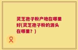 灵芝孢子粉产地在哪里好(灵芝孢子粉的源头在哪里？)