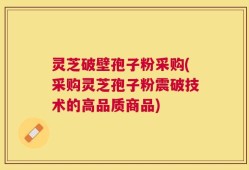 灵芝破壁孢子粉采购(采购灵芝孢子粉震破技术的高品质商品)