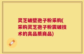 灵芝破壁孢子粉采购(采购灵芝孢子粉震破技术的高品质商品)
