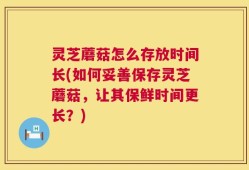 灵芝蘑菇怎么存放时间长(如何妥善保存灵芝蘑菇，让其保鲜时间更长？)