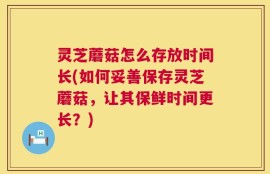 灵芝蘑菇怎么存放时间长(如何妥善保存灵芝蘑菇，让其保鲜时间更长？)