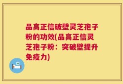 品高正信破壁灵芝孢子粉的功效(品高正信灵芝孢子粉：突破壁提升免疫力)