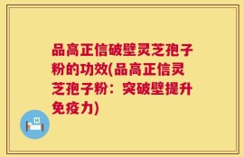 品高正信破壁灵芝孢子粉的功效(品高正信灵芝孢子粉：突破壁提升免疫力)