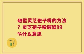 破壁灵芝孢子粉的方法？灵芝孢子粉破壁99%什么意思