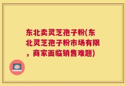 东北卖灵芝孢子粉(东北灵芝孢子粉市场有限，商家面临销售难题)